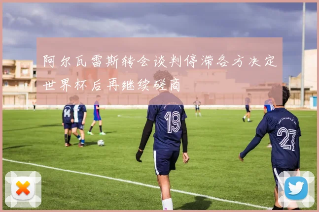 阿尔瓦雷斯转会谈判停滞各方决定世界杯后再继续磋商