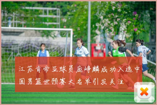 江苏肯帝亚球员庞峥麟成功入选中国男篮世预赛大名单引发关注