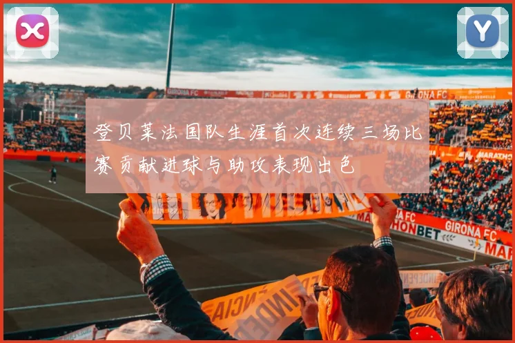 登贝莱法国队生涯首次连续三场比赛贡献进球与助攻表现出色