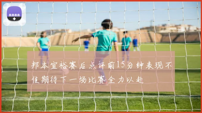 邦本宜裕赛后点评前15分钟表现不佳期待下一场比赛全力以赴