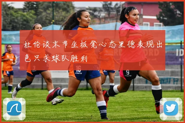 杜伦谈末节坐板凳心态里德表现出色只求球队胜利