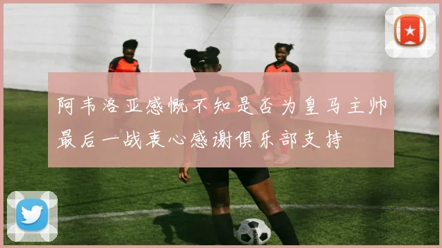 阿韦洛亚感慨不知是否为皇马主帅最后一战衷心感谢俱乐部支持