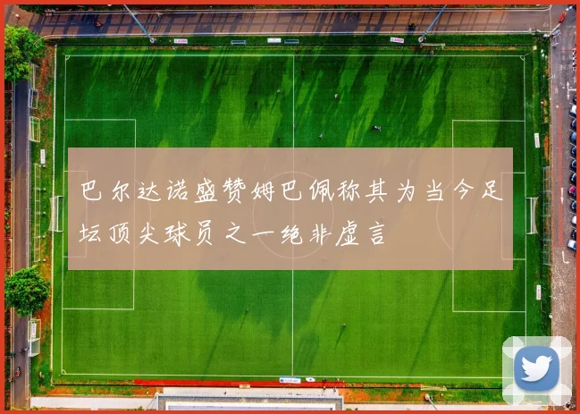 巴尔达诺盛赞姆巴佩称其为当今足坛顶尖球员之一绝非虚言